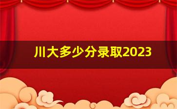 川大多少分录取2023