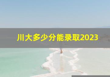 川大多少分能录取2023