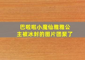 巴啦啦小魔仙雅雅公主被冰封的图片团聚了