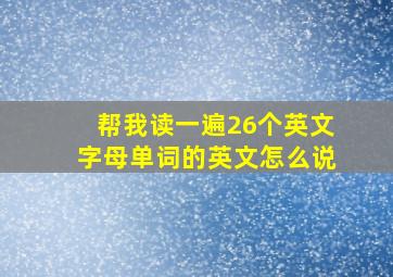 帮我读一遍26个英文字母单词的英文怎么说