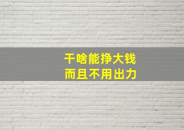 干啥能挣大钱 而且不用出力