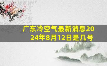 广东冷空气最新消息2024年8月12日是几号