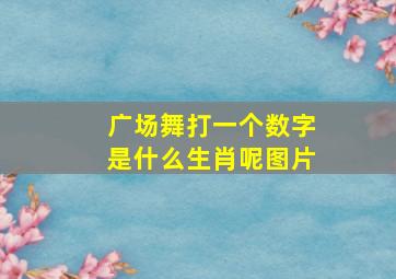 广场舞打一个数字是什么生肖呢图片