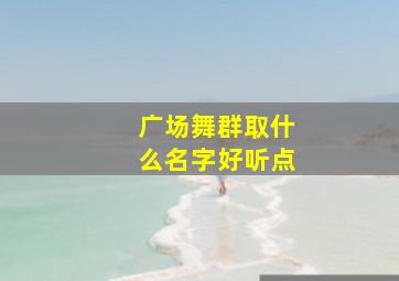 广场舞群取什么名字好听点