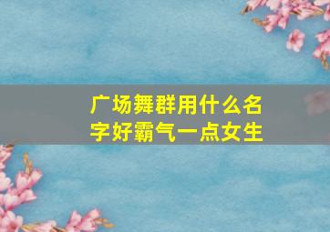 广场舞群用什么名字好霸气一点女生