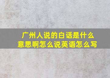 广州人说的白话是什么意思啊怎么说英语怎么写