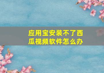 应用宝安装不了西瓜视频软件怎么办