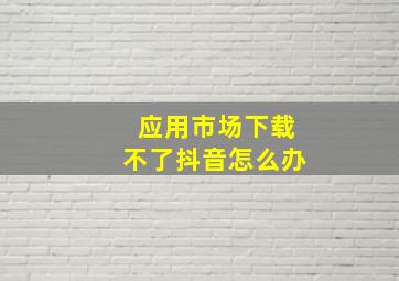 应用市场下载不了抖音怎么办