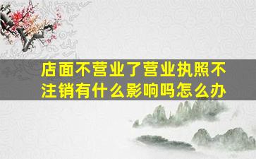 店面不营业了营业执照不注销有什么影响吗怎么办