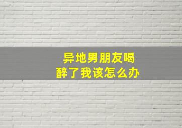 异地男朋友喝醉了我该怎么办