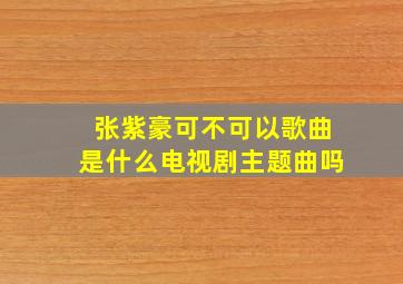 张紫豪可不可以歌曲是什么电视剧主题曲吗