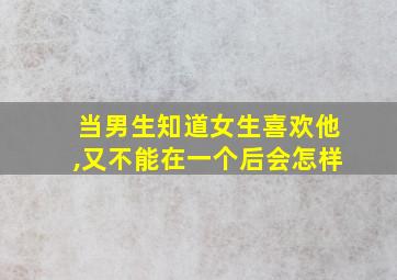 当男生知道女生喜欢他,又不能在一个后会怎样