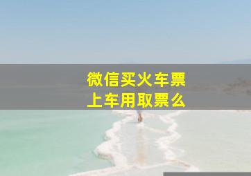 微信买火车票上车用取票么