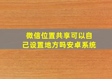 微信位置共享可以自己设置地方吗安卓系统