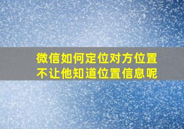 微信如何定位对方位置不让他知道位置信息呢