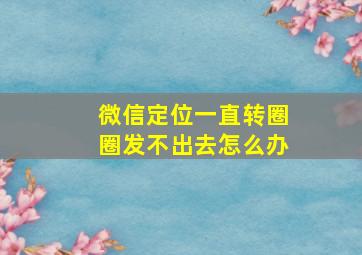 微信定位一直转圈圈发不出去怎么办