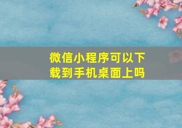 微信小程序可以下载到手机桌面上吗