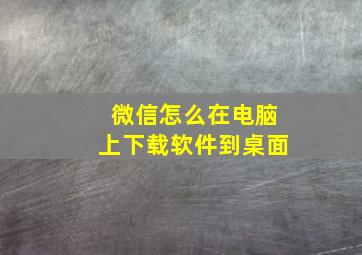 微信怎么在电脑上下载软件到桌面