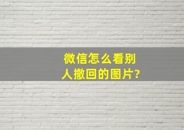 微信怎么看别人撤回的图片?