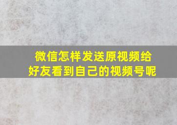 微信怎样发送原视频给好友看到自己的视频号呢