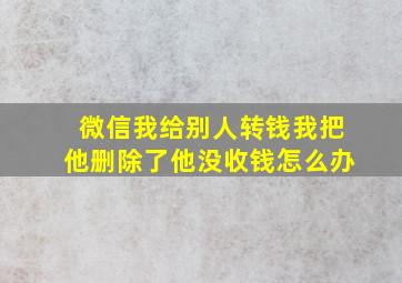 微信我给别人转钱我把他删除了他没收钱怎么办