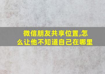 微信朋友共享位置,怎么让他不知道自己在哪里