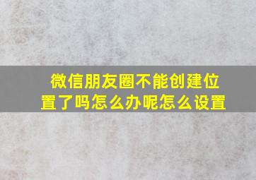 微信朋友圈不能创建位置了吗怎么办呢怎么设置