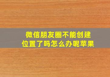 微信朋友圈不能创建位置了吗怎么办呢苹果