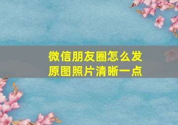 微信朋友圈怎么发原图照片清晰一点