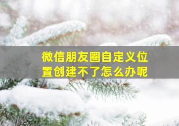 微信朋友圈自定义位置创建不了怎么办呢