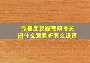 微信朋友圈视频号关闭什么意思呀怎么设置