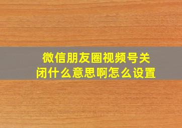 微信朋友圈视频号关闭什么意思啊怎么设置