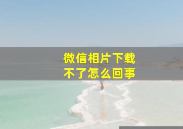 微信相片下载不了怎么回事