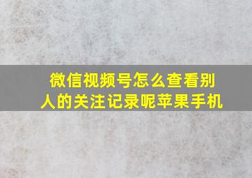 微信视频号怎么查看别人的关注记录呢苹果手机