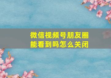 微信视频号朋友圈能看到吗怎么关闭