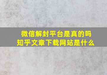 微信解封平台是真的吗知乎文章下载网站是什么