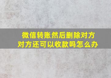 微信转账然后删除对方对方还可以收款吗怎么办