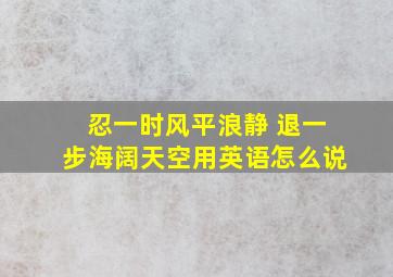 忍一时风平浪静 退一步海阔天空用英语怎么说