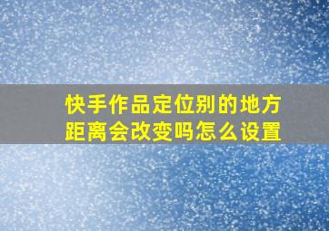 快手作品定位别的地方距离会改变吗怎么设置