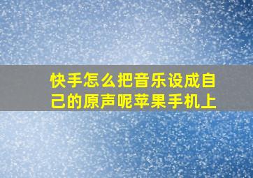 快手怎么把音乐设成自己的原声呢苹果手机上