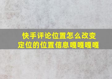 快手评论位置怎么改变定位的位置信息嘎嘎嘎嘎