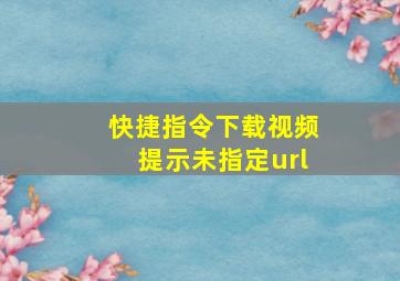 快捷指令下载视频提示未指定url