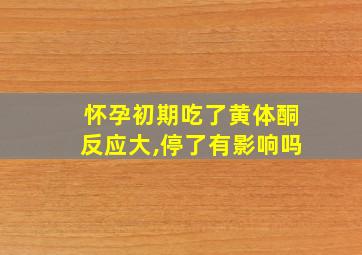 怀孕初期吃了黄体酮反应大,停了有影响吗