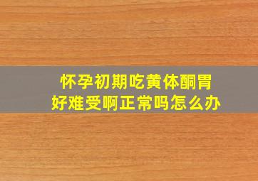 怀孕初期吃黄体酮胃好难受啊正常吗怎么办