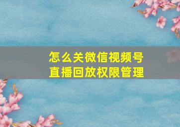 怎么关微信视频号直播回放权限管理