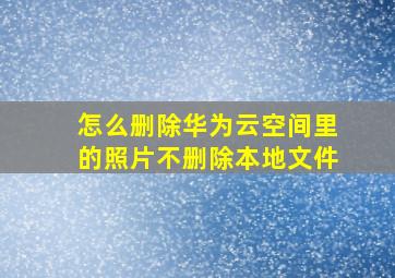 怎么删除华为云空间里的照片不删除本地文件