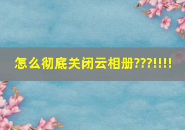 怎么彻底关闭云相册???!!!!