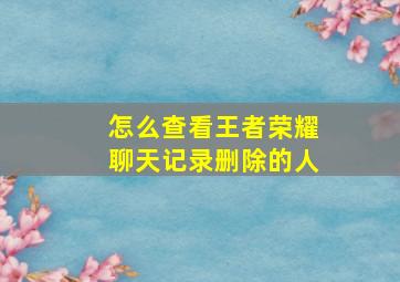 怎么查看王者荣耀聊天记录删除的人