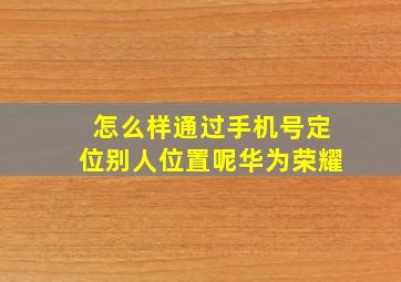 怎么样通过手机号定位别人位置呢华为荣耀