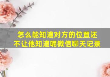 怎么能知道对方的位置还不让他知道呢微信聊天记录